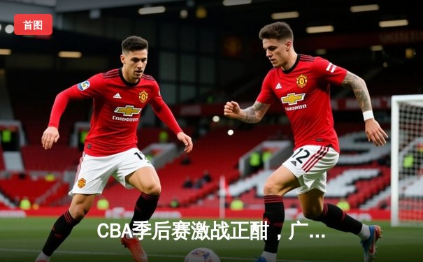 CBA季后赛激战正酣，广东队加时险胜辽宁迎开门红