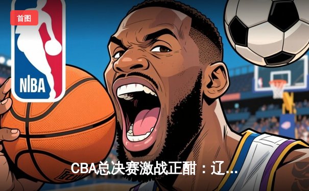 CBA总决赛激战正酣：辽宁本钢加时力克浙江广厦 大比分2-1领先