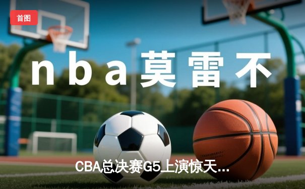 CBA总决赛G5上演惊天逆转 辽宁男篮加时险胜广东夺赛点