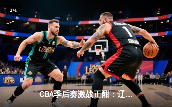 CBA季后赛激战正酣：辽宁本钢加时险胜广东华南虎，赵继伟狂砍35分创生涯新高 - 2
