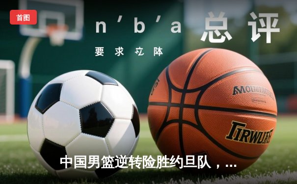 中国男篮逆转险胜约旦队，周琦独揽26分14篮板成关键先生