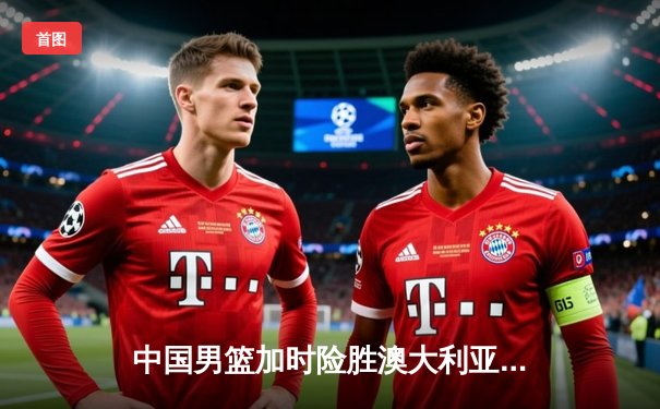 中国男篮加时险胜澳大利亚，新生代球员闪耀国际赛场